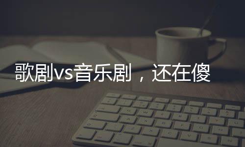 歌剧vs音乐剧,还在傻傻分不清吗?