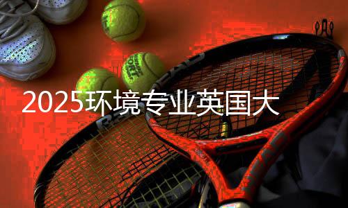 2025环境专业英国大学排名TOP5